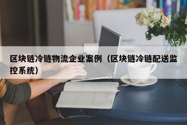 区块链冷链物流企业案例(区块链冷链配送监控系统)